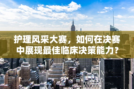 护理风采大赛，如何在决赛中展现最佳临床决策能力？