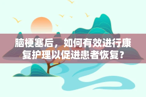 脑梗塞后，如何有效进行康复护理以促进患者恢复？