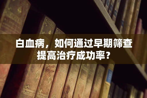 白血病，如何通过早期筛查提高治疗成功率？