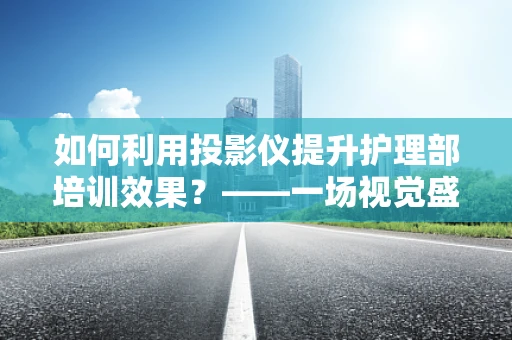 如何利用投影仪提升护理部培训效果？——一场视觉盛宴的打造