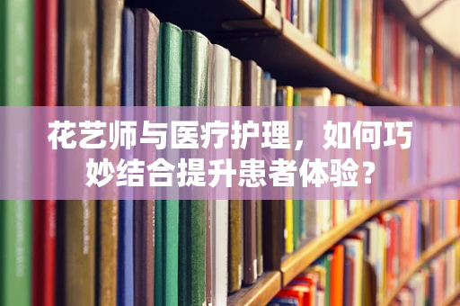 花艺师与医疗护理，如何巧妙结合提升患者体验？