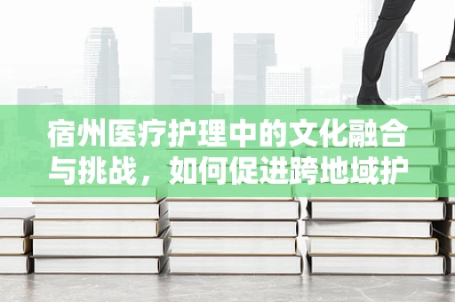 宿州医疗护理中的文化融合与挑战，如何促进跨地域护理服务？