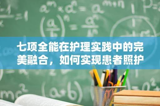 七项全能在护理实践中的完美融合，如何实现患者照护的全面升级？