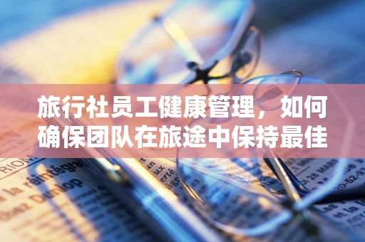 旅行社员工健康管理，如何确保团队在旅途中保持最佳状态？