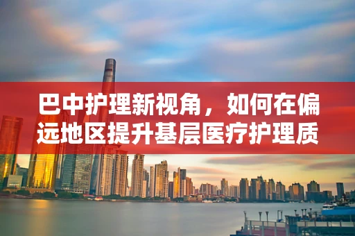 巴中护理新视角，如何在偏远地区提升基层医疗护理质量？