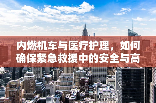 内燃机车与医疗护理，如何确保紧急救援中的安全与高效？