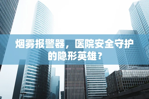 烟雾报警器，医院安全守护的隐形英雄？