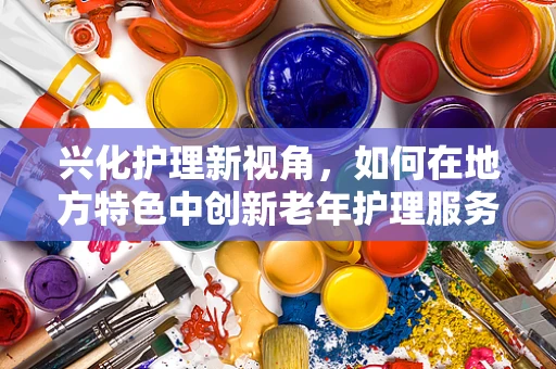 兴化护理新视角，如何在地方特色中创新老年护理服务？