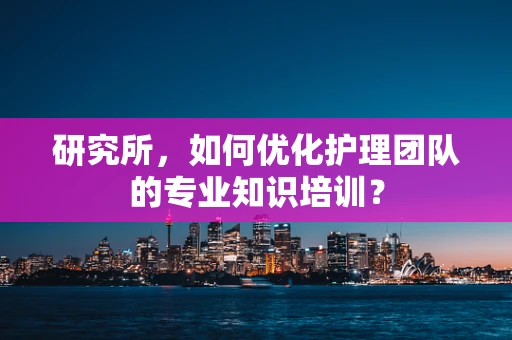 研究所，如何优化护理团队的专业知识培训？