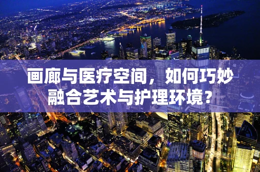画廊与医疗空间，如何巧妙融合艺术与护理环境？