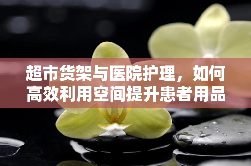 超市货架与医院护理，如何高效利用空间提升患者用品管理？