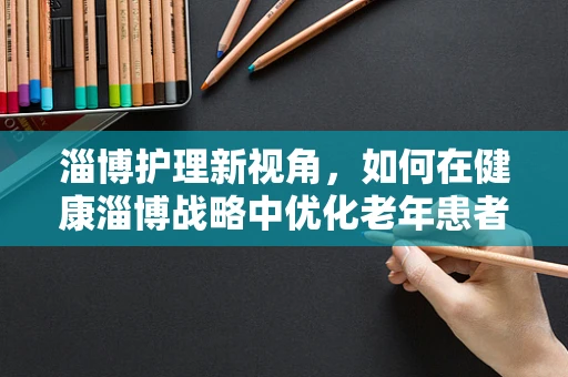 淄博护理新视角，如何在健康淄博战略中优化老年患者护理服务？
