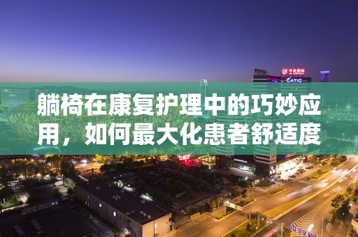 躺椅在康复护理中的巧妙应用，如何最大化患者舒适度与治疗效果？