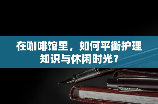 在咖啡馆里，如何平衡护理知识与休闲时光？