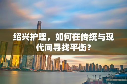 绍兴护理，如何在传统与现代间寻找平衡？