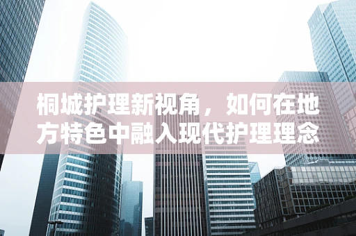 桐城护理新视角，如何在地方特色中融入现代护理理念？