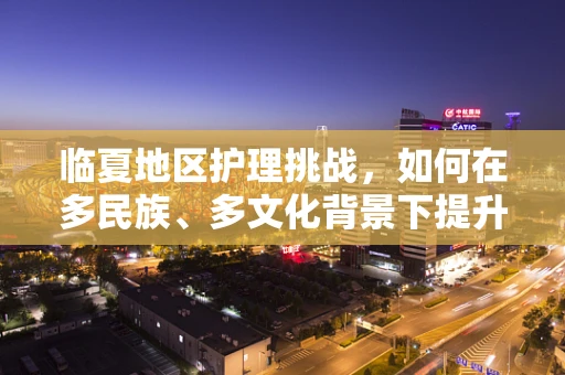 临夏地区护理挑战，如何在多民族、多文化背景下提升患者满意度？