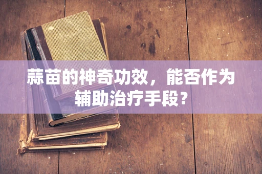 蒜苗的神奇功效，能否作为辅助治疗手段？