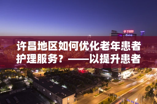 许昌地区如何优化老年患者护理服务？——以提升患者满意度为核心