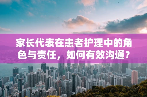 家长代表在患者护理中的角色与责任，如何有效沟通？