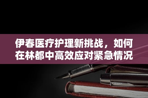 伊春医疗护理新挑战，如何在林都中高效应对紧急情况？