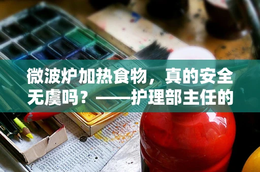 微波炉加热食物，真的安全无虞吗？——护理部主任的深度解析
