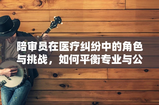 陪审员在医疗纠纷中的角色与挑战，如何平衡专业与公正？