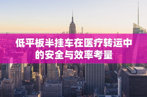 低平板半挂车在医疗转运中的安全与效率考量