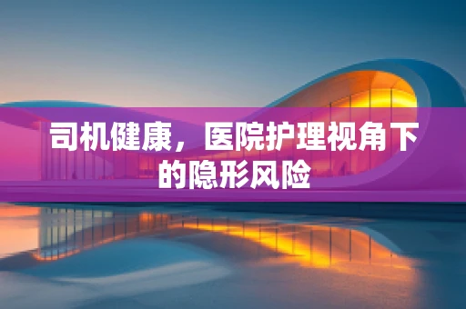 司机健康，医院护理视角下的隐形风险