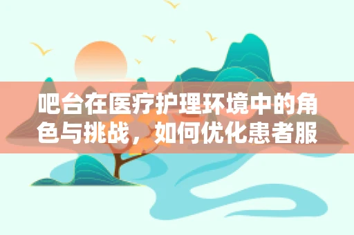 吧台在医疗护理环境中的角色与挑战，如何优化患者服务体验？