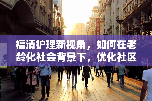 福清护理新视角，如何在老龄化社会背景下，优化社区老年人的健康管理服务？