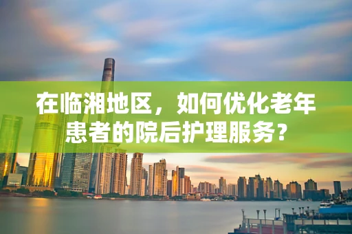 在临湘地区，如何优化老年患者的院后护理服务？