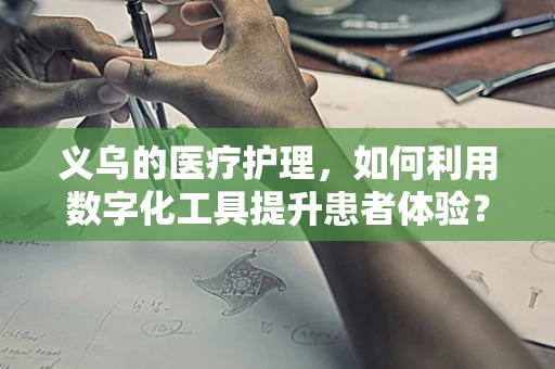 义乌的医疗护理，如何利用数字化工具提升患者体验？