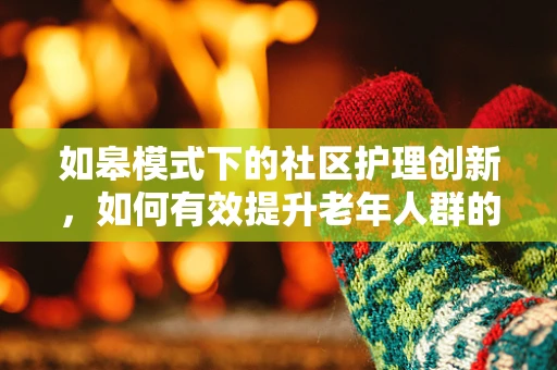如皋模式下的社区护理创新，如何有效提升老年人群的居家健康管理？