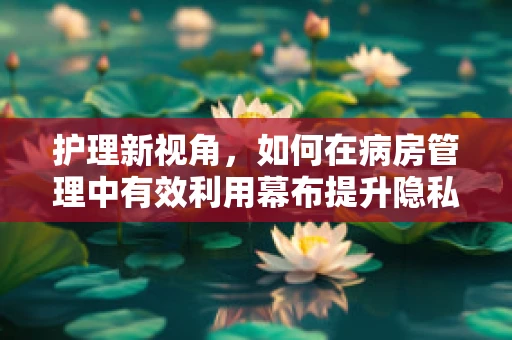 护理新视角，如何在病房管理中有效利用幕布提升隐私保护？