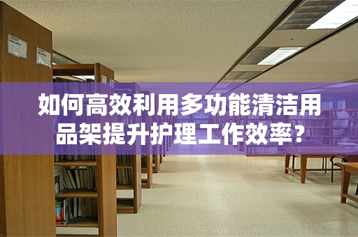 如何高效利用多功能清洁用品架提升护理工作效率？
