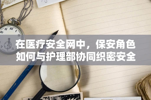 在医疗安全网中，保安角色如何与护理部协同织密安全防护网？