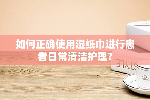 如何正确使用湿纸巾进行患者日常清洁护理？