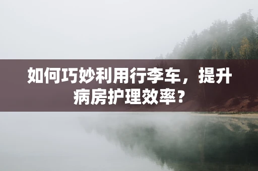 如何巧妙利用行李车，提升病房护理效率？
