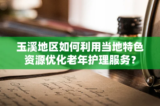玉溪地区如何利用当地特色资源优化老年护理服务？