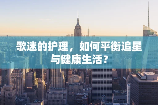 歌迷的护理，如何平衡追星与健康生活？