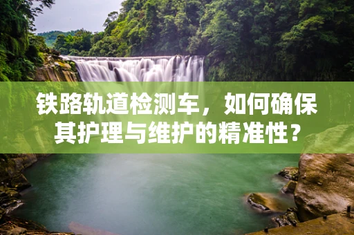 铁路轨道检测车，如何确保其护理与维护的精准性？