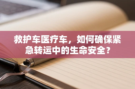 救护车医疗车，如何确保紧急转运中的生命安全？
