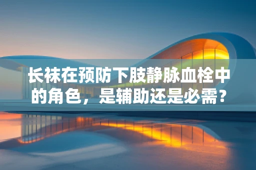 长袜在预防下肢静脉血栓中的角色，是辅助还是必需？