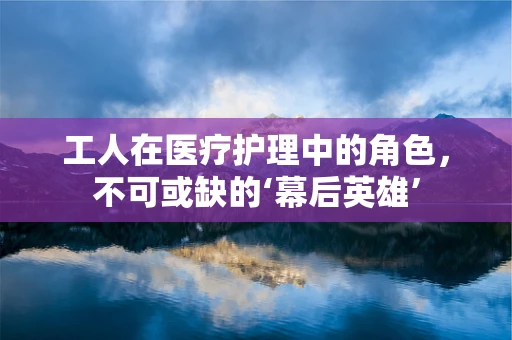 工人在医疗护理中的角色，不可或缺的‘幕后英雄’