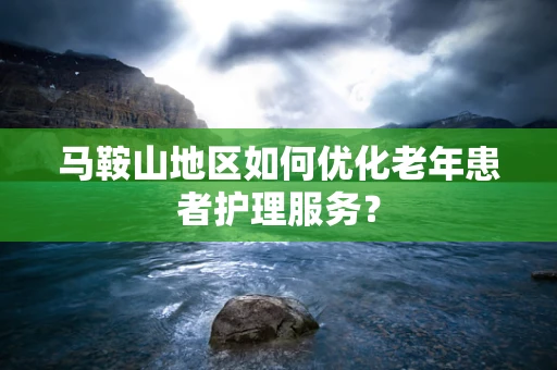 马鞍山地区如何优化老年患者护理服务？