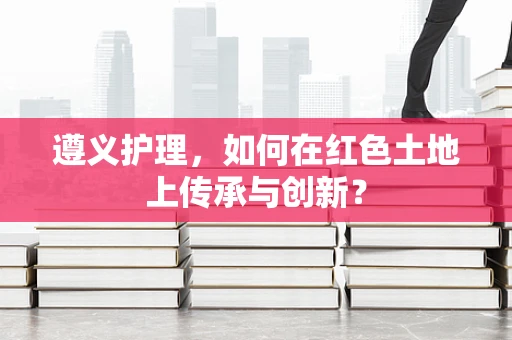 遵义护理，如何在红色土地上传承与创新？