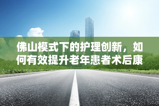 佛山模式下的护理创新，如何有效提升老年患者术后康复效率？