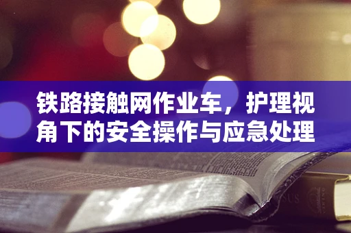 铁路接触网作业车，护理视角下的安全操作与应急处理