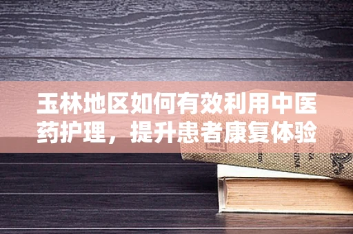 玉林地区如何有效利用中医药护理，提升患者康复体验？